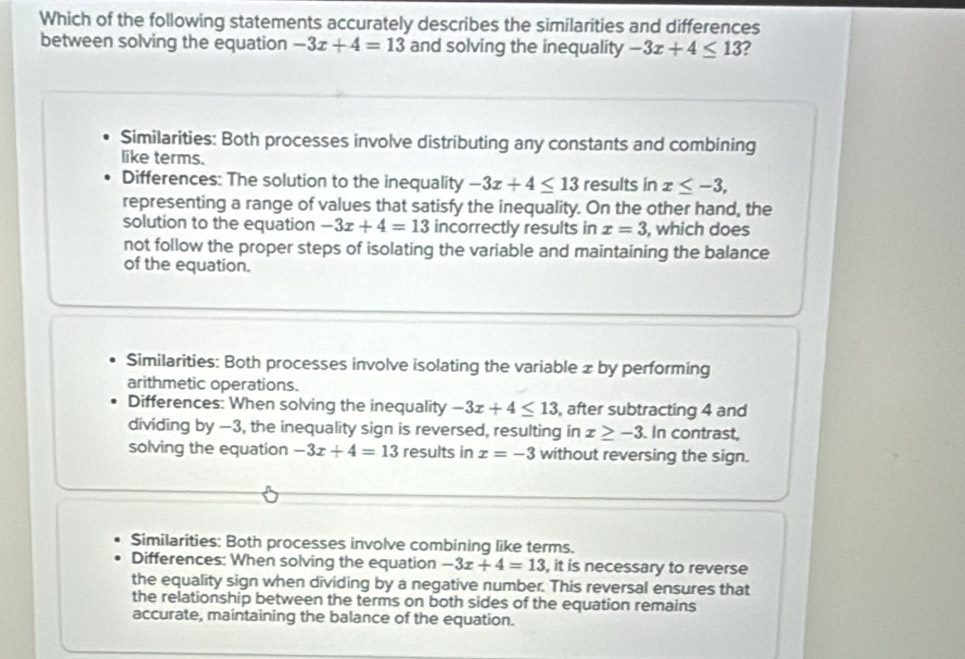 Which of the following statements accurately describes the similarities and differences
between solving the equation -3x+4=13 and solving the inequality -3x+4≤ 13 ?
Similarities: Both processes involve distributing any constants and combining
like terms.
Differences: The solution to the inequality -3x+4≤ 13 results in x≤ -3, 
representing a range of values that satisfy the inequality. On the other hand, the
solution to the equation -3x+4=13 incorrectly results in x=3 , which does
not follow the proper steps of isolating the variable and maintaining the balance
of the equation.
Similarities: Both processes involve isolating the variable x by performing
arithmetic operations.
Differences: When solving the inequality -3x+4≤ 13 , after subtracting 4 and
dividing by —3, the inequality sign is reversed, resulting in x≥ -3. In contrast,
solving the equation -3x+4=13 results in x=-3 without reversing the sign.
Similarities: Both processes involve combining like terms.
Differences: When solving the equation -3x+4=13 , it is necessary to reverse
the equality sign when dividing by a negative number. This reversal ensures that
the relationship between the terms on both sides of the equation remains
accurate, maintaining the balance of the equation.