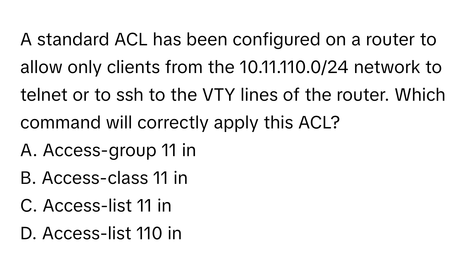 A standard ACL has been configured on a router to allow only clients from the 10.11.110.0/24 network to telnet or to ssh to the VTY lines of the router. Which command will correctly apply this ACL?

A. Access-group 11 in
B. Access-class 11 in
C. Access-list 11 in
D. Access-list 110 in