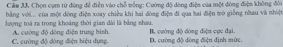 Chọn cụm từ đúng để điền vào chỗ trống: Cường độ dòng điện của một dòng điện không đôi
bằng với... của một dòng điện xoay chiều khi hai dòng điện đi qua hai điện trở giống nhau và nhiệt
lượng toả ra trong khoảng thời gian dài là bằng nhau.
A. cường độ dòng điện trung bình. B. cường độ dòng điện cực đại.
C. cường độ dòng điện hiệu dụng. D. cường độ dòng điện định mức.