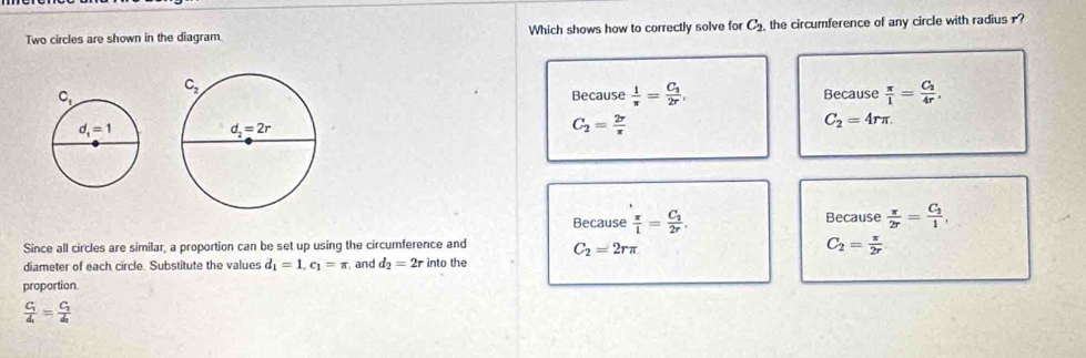 Two circles are shown in the diagram. Which shows how to correctly solve for C_2 the circumference of any circle with radius
Because  1/π  =frac C_32r, Because  π /1 =frac C_24r.
C_2= 2r/π  
C_2=4rπ .
Because  π /1 =frac C_12r, Because  π /2r =frac C_21,
Since all circles are similar, a proportion can be set up using the circumference and C_2=2rπ
C_2= π /2r 
diameter of each circle. Substitute the values d_1=1.c_1=π and d_2=2r into the
proportion
frac C_1d_1=frac C_2d_2