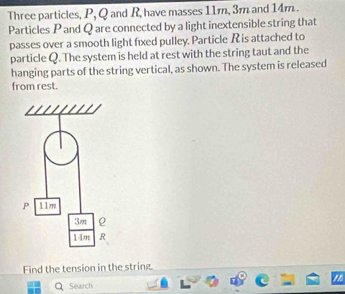 Three particles, P, Q and R, have masses 11m, 3m and 14m. 
Particles P and Q are connected by a light inextensible string that 
passes over a smooth light fixed pulley. Particle R is attached to 
particle Q. The system is held at rest with the string taut and the 
hanging parts of the string vertical, as shown. The system is released 
from rest. 
Find the tension in the string. 
x 
/ 
Search