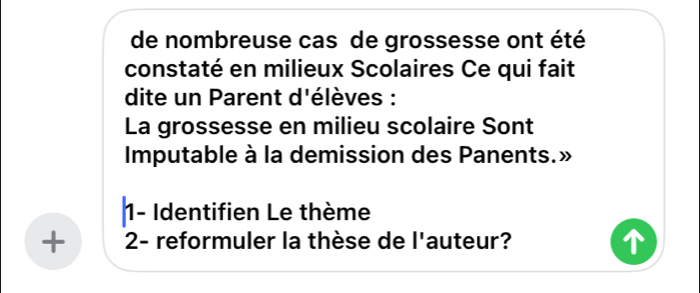 de nombreuse cas de grossesse ont été 
constaté en milieux Scolaires Ce qui fait 
dite un Parent d'élèves : 
La grossesse en milieu scolaire Sont 
Imputable à la demission des Panents.» 
1- Identifien Le thème 
+ 2- reformuler la thèse de l'auteur?