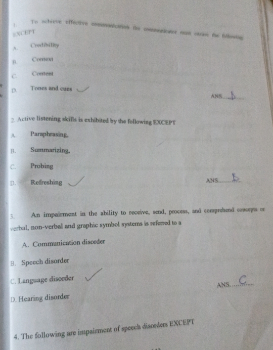 1._
To schieve effective communication the communicator must ensure the following
EXCEPT
A. Credibility
B. Context
C. Content
D. Tones and cues
ANS_
2. Active listening skills is exhibited by the following EXCEPT
A. Paraphrasing,
B. Summarizing,
C. Probing
D. Refreshing ANS._
3. An impairment in the ability to receive, send, process, and comprehend concepts or
verbal, non-verbal and graphic symbol systems is referred to a
A. Communication disorder
B. Speech disorder
C. Language disorder
D. Hearing disorder ANS._
4. The following are impairment of speech disorders EXCEPT