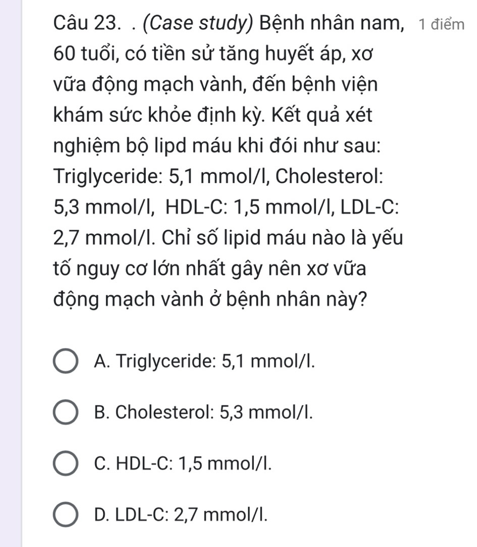 (Case study) Bệnh nhân nam, 1 điểm
60 tuổi, có tiền sử tăng huyết áp, xơ
vữa động mạch vành, đến bệnh viện
khám sức khỏe định kỳ. Kết quả xét
nghiệm bộ lipd máu khi đói như sau:
Triglyceride: 5,1 mmol/l, Cholesterol:
5,3 mmol/l, HDL-C: 1,5 mmol/l, LDL-C:
2,7 mmol/l. Chỉ số lipid máu nào là yếu
tố nguy cơ lớn nhất gây nên xơ vữa
động mạch vành ở bệnh nhân này?
A. Triglyceride: 5,1 mmol/l.
B. Cholesterol: 5,3 mmol/l.
C. HDL-C: 1,5 mmol/l.
D. LDL -C: 2,7 mmol/l.