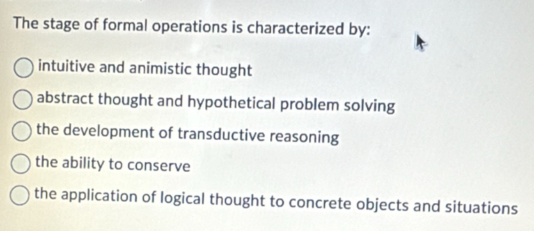 The stage of formal operations is characterized by:
intuitive and animistic thought
abstract thought and hypothetical problem solving
the development of transductive reasoning
the ability to conserve
the application of logical thought to concrete objects and situations