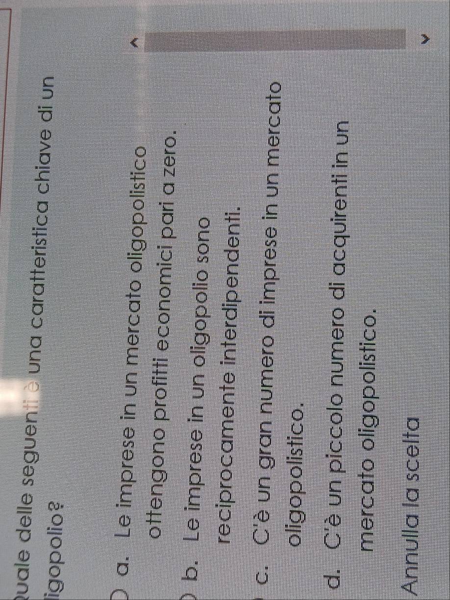 quale delle seguentiè una caratteristica chiave di un
ligopolio?
a. Le imprese in un mercato oligopolistico
ottengono profitti economici pari a zero.
b. Le imprese in un oligopolio sono
reciprocamente interdipendenti.
c. C'è un gran numero di imprese in un mercato
oligopolistico.
d. C'è un piccolo numero di acquirenti in un
mercato oligopolistico.
Annulla la scelta
