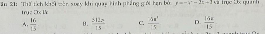 Tâu 21: Thể tích khối tròn xoay khi quay hình phẳng giới hạn bởi y=-x^2-2x+3 và trục Ox quanh
trục Ox1 à:
A.  16/15 .  512π /15 . C.  16π^3/15 . D.  16π /15 . 
B.