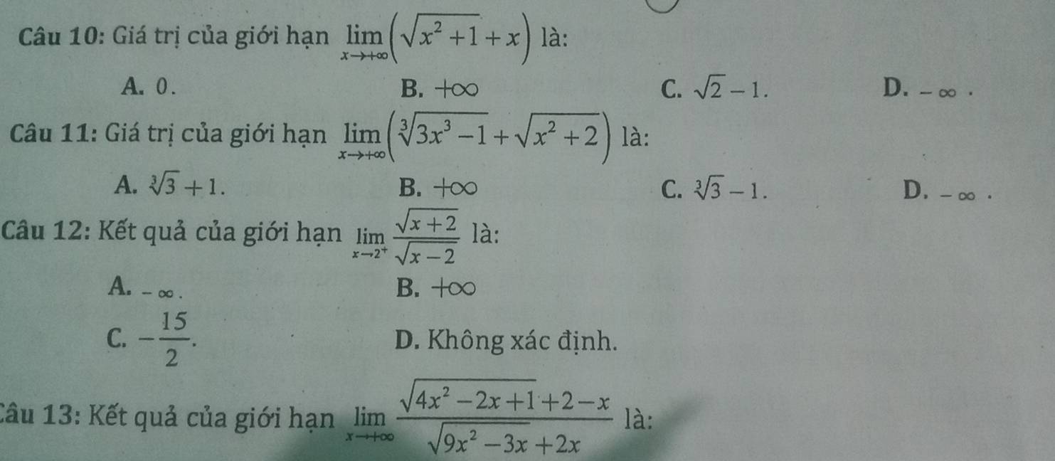 Giá trị của giới hạn limlimits _xto +∈fty (sqrt(x^2+1)+x) là:
A. 0. B. +∞ C. sqrt(2)-1. D. - ∞ ·
Câu 11: Giá trị của giới hạn limlimits _xto +∈fty (sqrt[3](3x^3-1)+sqrt(x^2+2)) là:
A. sqrt[3](3)+1. B. +∞ C. sqrt[3](3)-1. D. -∞.
Câu 12: Kết quả của giới hạn limlimits _xto 2^+ (sqrt(x+2))/sqrt(x-2)  là:
A. - ∞. B. +∞
C. - 15/2 . D. Không xác định.
Câu 13: Kết quả của giới hạn limlimits _xto +∈fty  (sqrt(4x^2-2x+1)+2-x)/sqrt(9x^2-3x)+2x  là: