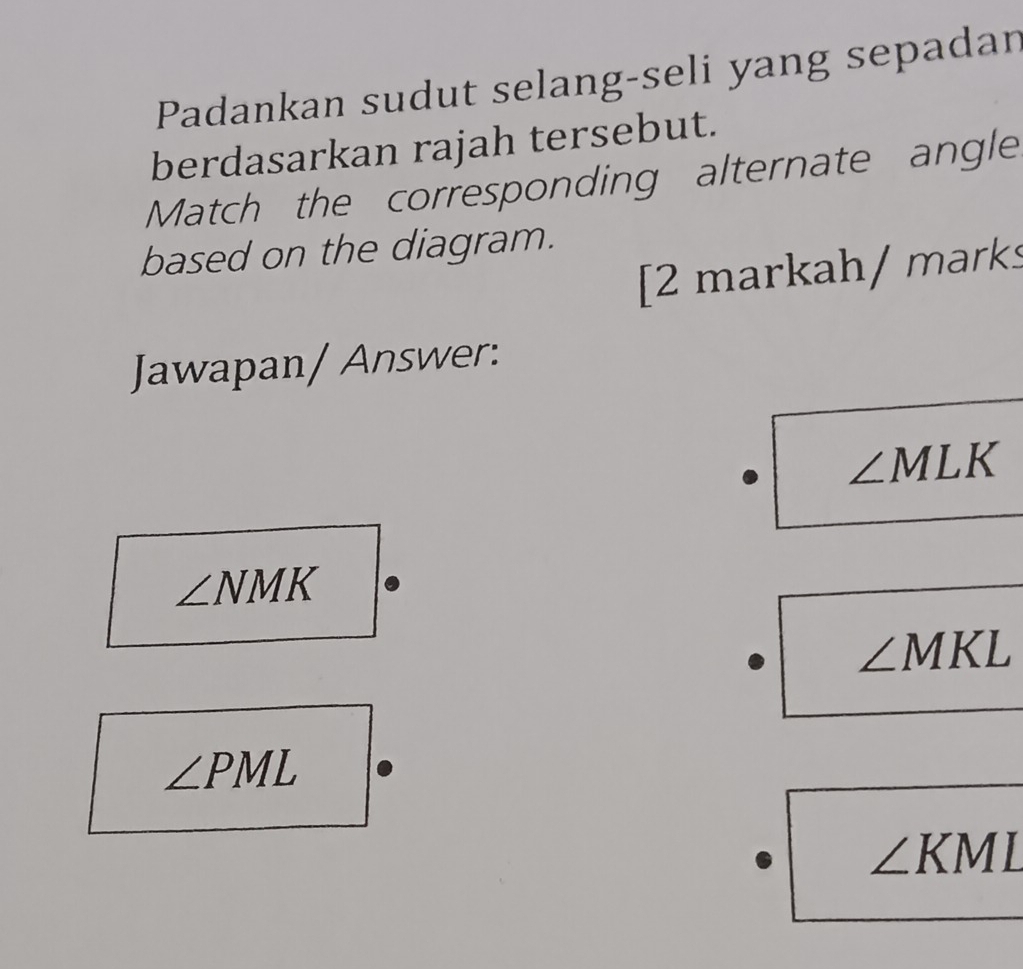 Padankan sudut selang-seli yang sepadan
berdasarkan rajah tersebut.
Match the corresponding alternate angle
based on the diagram.
[2 markah/ marks
Jawapan/ Answer:
∠ MLK
∠ NMK
∠ MKL
∠ PML
∠ KML