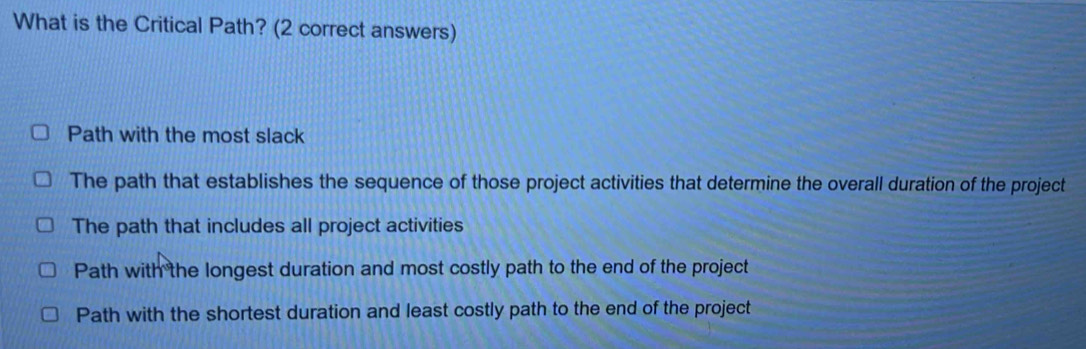 What is the Critical Path? (2 correct answers)
Path with the most slack
The path that establishes the sequence of those project activities that determine the overall duration of the project
The path that includes all project activities
Path with the longest duration and most costly path to the end of the project
Path with the shortest duration and least costly path to the end of the project