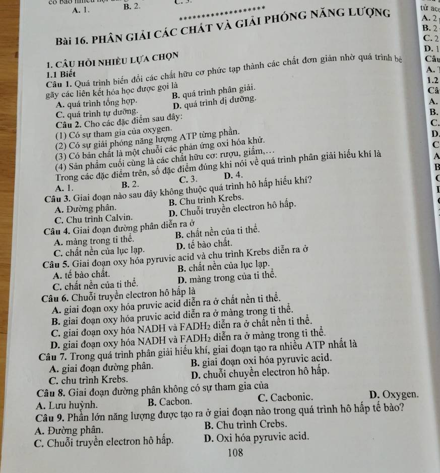 A. 1. B. 2.  
Bài 16. phân giải các chát và giải phóng năng lượng
tử ace
A. 2
B. 2
C. 2
D. 1
1. Câu hỏi nhiều lựa chọn
A. 
Câu 1. Quá trình biến đồi các chất hữu cơ phức tạp thành các chất đơn giản nhờ quá trình bá Câu
1.1 Biết
1.2
gãy các liên kết hóa học được gọi là
B. quá trình phân giải.
Câ
A. quá trình tổng hợp. A.
C. quá trình tự dưỡng. D. quá trình dị dưỡng.
Câu 2. Cho các đặc điểm sau đây:
C.
(1) Có sự tham gia của oxygen. B.
(2) Có sự giải phóng năng lượng ATP từng phần.
D
(3) Có bản chất là một chuỗi các phản ứng oxi hóa khử.
C
(4) Sản phẩm cuối cùng là các chất hữu cơ: rượu, giấm,...
Trong các đặc điểm trên, số đặc điểm đúng khi nói về quá trình phân giải hiếu khí là
A
B
A. 1. B. 2. C. 3. D. 4.
Câu 3. Giai đoạn nào sau đây không thuộc quá trình hô hấp hiếu khí?
(
A. Đường phân. B. Chu trình Krebs.
C. Chu trình Calvin. D. Chuỗi truyền electron hô hấp.
Câu 4. Giai đoạn đường phân diễn ra ở
A. màng trong ti thể. B. chất nền của ti thể.
C. chất nền của lục lạp. D. tế bào chất.
Câu 5. Giai đoạn oxy hóa pyruvic acid và chu trình Krebs diễn ra ở
A. tế bào chất. B. chất nền của lục lạp.
C. chất nền của ti thể. D. màng trong của tỉ thể.
Câu 6. Chuỗi truyền electron hô hấp là
A. giai đoạn oxy hóa pruvic acid diễn ra ở chất nền ti thể.
B. giai đoạn oxy hóa pruvic acid diễn ra ở màng trong ti thể.
C. giai đoạn oxy hóa NADH và FADH₂ diễn ra ở chất nền ti thể.
D. giai đoạn oxy hóa NADH và FADH₂ diễn ra ở màng trong ti thể.
Câu 7. Trong quá trình phân giải hiếu khí, giai đoạn tạo ra nhiều ATP nhất là
A. giai đoạn đường phân. B. giai đoạn oxi hóa pyruvic acid.
C. chu trình Krebs. D. chuỗi chuyền electron hô hấp.
Câu 8. Giai đoạn đường phân không có sự tham gia của
A. Lưu huỳnh. B. Cacbon. C. Cacbonic.
D. Oxygen.
Câu 9. Phần lớn năng lượng được tạo ra ở giai đoạn nào trong quá trình hô hấp tế bào?
A. Đường phân. B. Chu trình Crebs.
C. Chuỗi truyền electron hô hấp. D. Oxi hóa pyruvic acid.
108