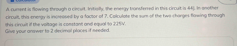 A current is flowing through a circuit. Initially, the energy transferred in this circuit is 44J. In another 
circuit, this energy is increased by a factor of 7. Calculate the sum of the two charges flowing through 
this circuit if the voltage is constant and equal to 225V. 
Give your answer to 2 decimal places if needed.