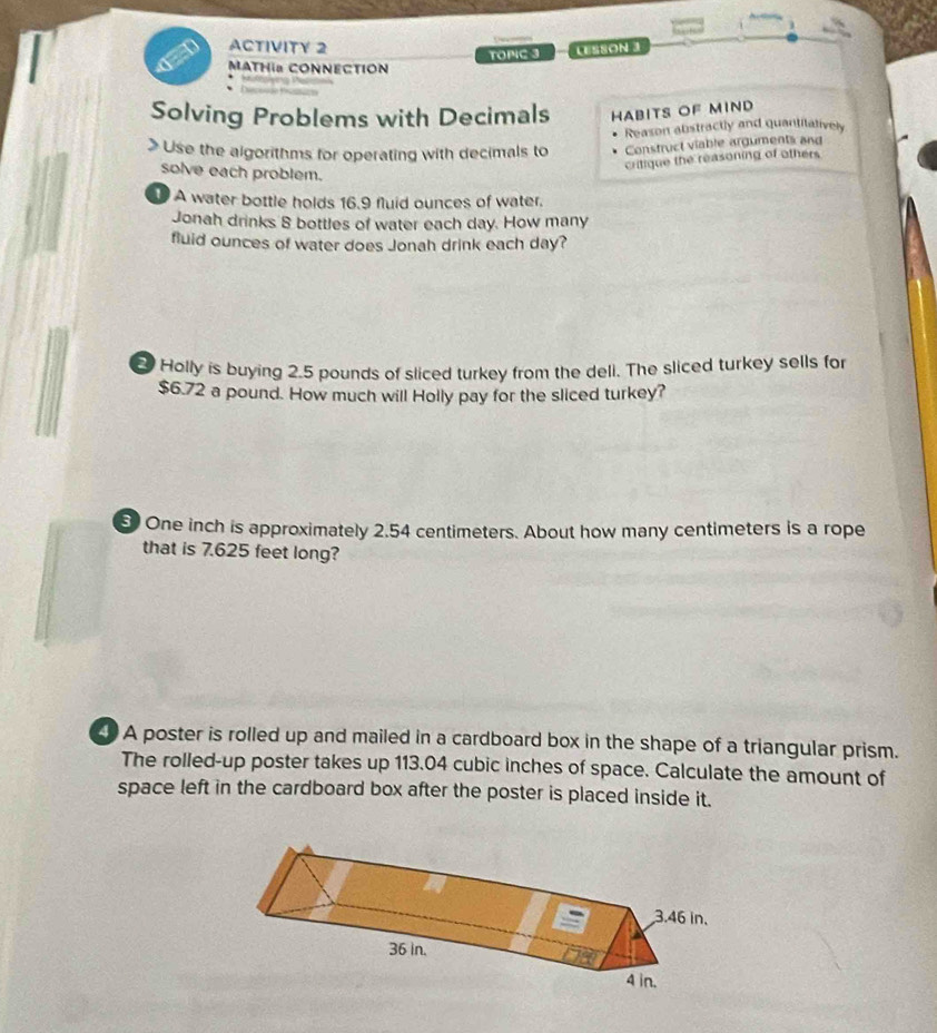 ACTIVITY 2 
TOPC 3 LESSON 3 
MATHIa CONNECTION 
Solving Problems with Decimals HABITS OF MIND 
Reason abstractly and quantitalively 
> Use the algorithms for operating with decimals to Construct viable arguments and 
solve each problem. 
critique the reasoning of others 
A water bottle holds 16.9 fluid ounces of water. 
Jonah drinks 8 bottles of water each day. How many 
fluid ounces of water does Jonah drink each day? 
Holly is buying 2.5 pounds of sliced turkey from the dell. The sliced turkey sells for
$6.72 a pound. How much will Holly pay for the sliced turkey?
5 One inch is approximately 2.54 centimeters. About how many centimeters is a rope 
that is 7.625 feet long? 
A poster is rolled up and mailed in a cardboard box in the shape of a triangular prism. 
The rolled-up poster takes up 113.04 cubic inches of space. Calculate the amount of 
space left in the cardboard box after the poster is placed inside it.
