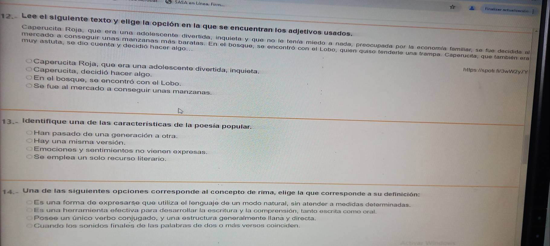 SASA en Línea. Firm..
Finalizar actualización
12. Lee el siguiente texto y elige la opción en la que se encuentran los adjetivos usados.
Caperucita Roja, que era una adolescente divertida, inquieta y que no le tenía miedo a nada, preocupada por la economía familiar, se fue decidida al
muy astuta, se dio cuenta y decidió hacer algo...
mercado a conseguir unas manzanas más baratas. En el bosque, se encontró con el Lobo, quien quiso tenderle una trampa. Caperucita, que también era
Caperucita Roja, que era una adolescente divertida, inquieta.
https://spot::fi/3wW2y7Y
Caperucita, decidió hacer algo.
En el bosque, se encontró con el Lobo.
Se fue al mercado a conseguir unas manzanas.
13. Identifique una de las características de la poesía popular.
Han pasado de una generación a otra.
Hay una misma versión.
Emociones y sentimientos no vienen expresas.
Se emplea un solo recurso literario.
14. Una de las siguientes opciones corresponde al concepto de rima, elige la que corresponde a su definición:
Es una forma de expresarse que utiliza el lenguaje de un modo natural, sin atender a medidas determinadas.
Es una herramienta efectiva para desarrollar la escritura y la comprensión, tanto escrita como oral.
Posee un único verbo conjugado, y una estructura generalmente llana y directa.
Cuando los sonidos finales de las palabras de dos o más versos coinciden.