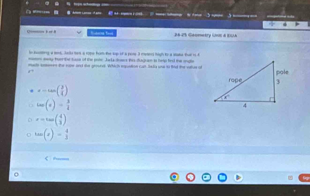 tps schaangy com 
. Añam Lanta - 7 sma *  6 - Argaue 2 (203 Muose ( Bulmongy h tona  auuming eh
Qmson 3 π 0 Surn Teol 24-25 Geometry Unil 4 EUA
in heasting a terd Jada tes a rope from the lop of a pate 3 meters high to a staka that is 4
eatrs swy from the base of the pale. Jada dass this diagram to help find me angle
maste lonsween the rope and the ground. Which equation can Jada use to find the value of
z=tan ( 3/4 )
tan (x)= 3/4 
x=tan ( 4/3 )
tan (x)= 4/3 
Proeous
。
Agr