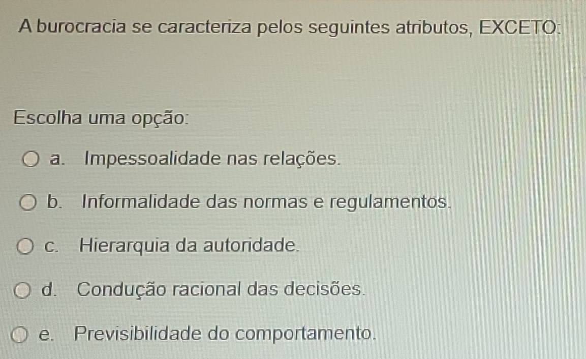 A burocracia se caracteriza pelos seguintes atributos, EXCETO:
Escolha uma opção:
a. Impessoalidade nas relações.
b. Informalidade das normas e regulamentos.
c. Hierarquia da autoridade.
d. Condução racional das decisões.
e. Previsibilidade do comportamento.