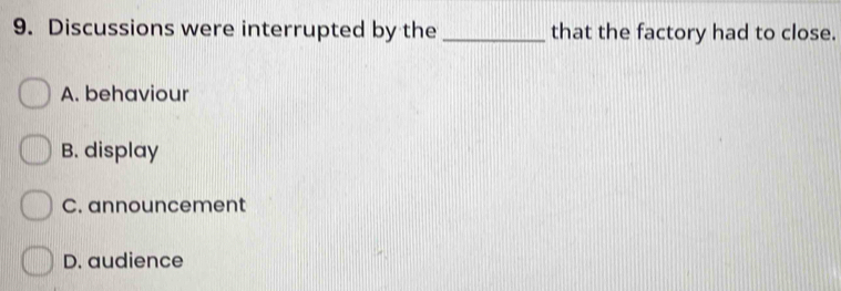 Discussions were interrupted by the _that the factory had to close.
A. behaviour
B. display
C. announcement
D. audience