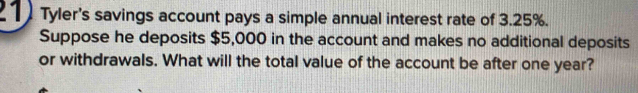 Tyler's savings account pays a simple annual interest rate of 3.25%. 
Suppose he deposits $5,000 in the account and makes no additional deposits 
or withdrawals. What will the total value of the account be after one year?