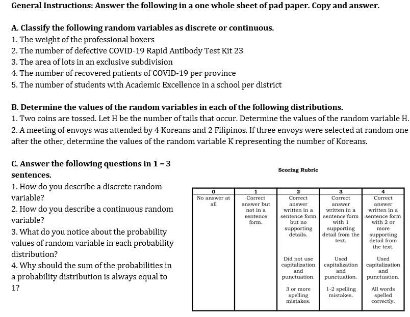 General Instructions: Answer the following in a one whole sheet of pad paper. Copy and answer. 
A. Classify the following random variables as discrete or continuous. 
1. The weight of the professional boxers 
2. The number of defective COVID-19 Rapid Antibody Test Kit 23
3. The area of lots in an exclusive subdivision 
4. The number of recovered patients of COVID-19 per province 
5. The number of students with Academic Excellence in a school per district 
B. Determine the values of the random variables in each of the following distributions. 
1. Two coins are tossed. Let H be the number of tails that occur. Determine the values of the random variable H. 
2. A meeting of envoys was attended by 4 Koreans and 2 Filipinos. If three envoys were selected at random one 
after the other, determine the values of the random variable K representing the number of Koreans. 
C. Answer the following questions in 1 - 3 
sentences. Scoring Rubric 
1. How do you describe a discrete random 
variable? 
2. How do you describe a continuous random 
variable? 
3. What do you notice about the probability 
values of random variable in each probability 
distribution? 
4. Why should the sum of the probabilities in 
a probability distribution is always equal to
1?