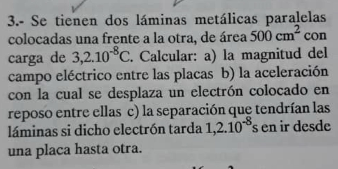 3.- Se tienen dos láminas metálicas paralelas 
colocadas una frente a la otra, de área 500cm^2 con 
carga de 3,2.10^(-8)C. Calcular: a) la magnitud del 
campo eléctrico entre las placas b) la aceleración 
con la cual se desplaza un electrón colocado en 
reposo entre ellas c) la separación que tendrían las 
láminas si dicho electrón tarda 1,2.10^(-8) s en ir desde 
una placa hasta otra.