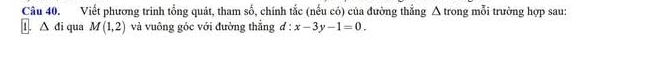 Viết phương trình tổng quát, tham số, chính tắc (nếu có) của đường thẳng Δ trong mỗi trường hợp sau: 
1. △ di qua M(1,2) và vuông góc với đường thắng d:x-3y-1=0.