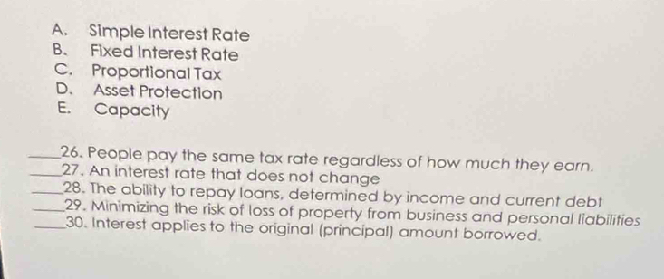 A. Simple Interest Rate
B. Fixed Interest Rate
C. Proportional Tax
D. Asset Protection
E. Capacity
_26. People pay the same tax rate regardless of how much they earn.
_27. An interest rate that does not change
_28. The ability to repay loans, determined by income and current debt
_29. Minimizing the risk of loss of property from business and personal liabilities
_30. Interest applies to the original (principal) amount borrowed.