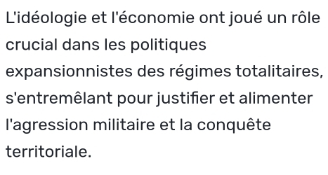 L'idéologie et l'économie ont joué un rôle 
crucial dans les politiques 
expansionnistes des régimes totalitaires, 
s'entremêlant pour justifier et alimenter 
l'agression militaire et la conquête 
territoriale.