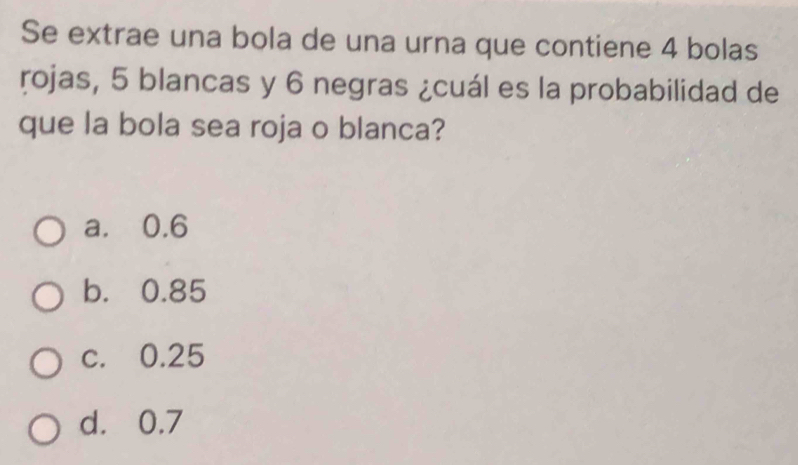 Se extrae una bola de una urna que contiene 4 bolas
rojas, 5 blancas y 6 negras ¿cuál es la probabilidad de
que la bola sea roja o blanca?
a. 0.6
b. 0.85
c. 0.25
d. 0.7