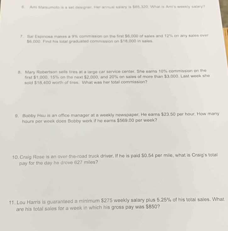 Ami Matsumoto is a set designer. Her annual salary is $65,320. What is Ami's weekly salary? 
7. Sal Espinosa makes a 9% commission on the first $6,000 of sales and 12% on any sales over
$6,000. Find his total graduated commission on $18,000 in sales. 
8. Mary Robertson sells tires at a large car service center. She earns 10% commission on the 
first $1,000, 15% on the next $2,000, and 20% on sales of more than $3,000. Last week she 
sold $18,400 worth of tires. What was her total commission? 
9. Bobby Hsu is an office manager at a weekly newspaper. He earns $23.50 per hour. How many
hours per week does Bobby work if he earns $569.00 per week? 
10. Craig Rose is an over-the-road truck driver. If he is paid $0.54 per mile, what is Craig's total 
pay for the day he drove 627 miles? 
11. Lou Harris is guaranteed a minimum $275 weekly salary plus 5.25% of his total sales. What 
are his total sales for a week in which his gross pay was $850?