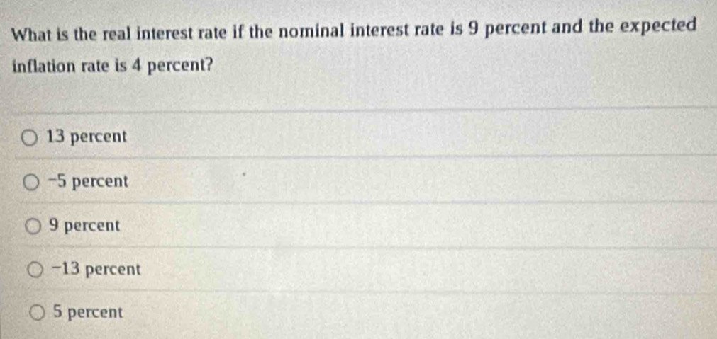 What is the real interest rate if the nominal interest rate is 9 percent and the expected
inflation rate is 4 percent?
13 percent
−5 percent
9 percent
−13 percent
5 percent