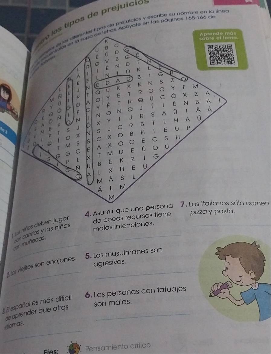 rej u i i 
tipos de prejuicias y escribe su nombre en la línea 
as. Apóyate en las páginas 165 - 166 de 
to 3
4. Asumir que una personalo comen 
, Los niños deben jugar 
de pocos recursos tiene pizza y pasta. 
con carritos y las niñas_ 
malas intenciones._ 
_con muñecas, 
_ 
2. Los viejitos son enojones. 5. Los musulmanes son 
agresivos. 
3 l español es más díficil 6. Las personas con tatuajes 
son malas. 
de aprender que otros_ 
_ 
idiomas. 
Fies: Pensamiento crítico