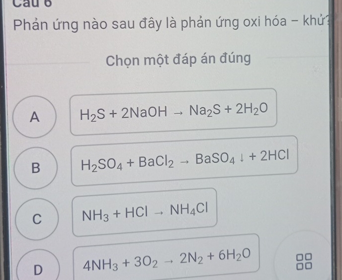 Cau b
Phản ứng nào sau đây là phản ứng oxi hóa - khử?
Chọn một đáp án đúng
A H_2S+2NaOH Na_2S+2H_2O
B H_2SO_4+BaCl_2to BaSO_4downarrow +2HCl
C NH_3+HClto NH_4Cl
D 4NH_3+3O_2to 2N_2+6H_2O