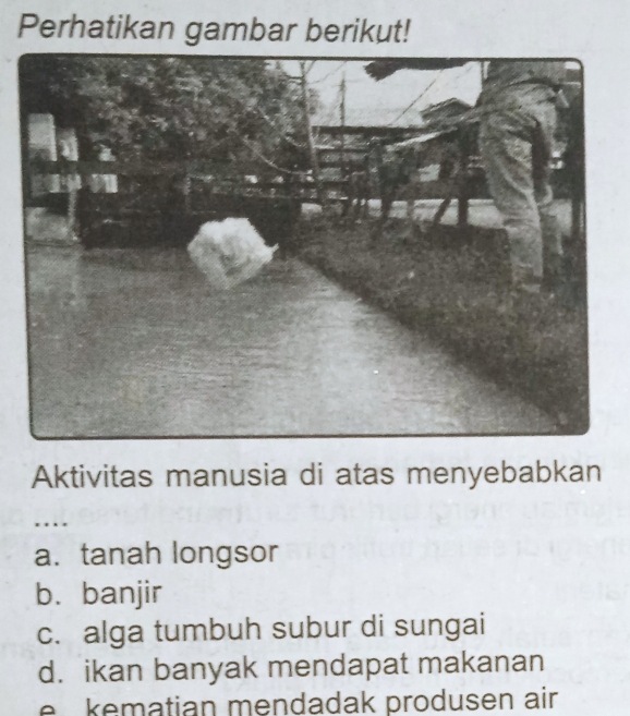 Perhatikan gambar berikut!
Aktivitas manusia di atas menyebabkan
. .
a. tanah longsor
b. banjir
c. alga tumbuh subur di sungai
d. ikan banyak mendapat makanan
e kematian mendadak produsen air.