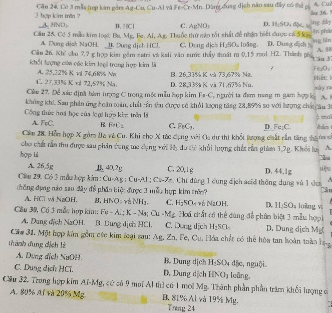 Có 3 mẫu hợp kim gồm Ag-Cu, Cu-Al và Fe-Cr-Mn. Dùng dung dịch nào sau đây có thể p A. Cu2
3 hợp kim trên ?
âu 36. !
A. HNO_3 B. HCl C. AgNO_3 d2c, I ing dày
D. H_2SO
Câu 25. Có 5 mẫu kim loại: Ba, Mg, Fe, Al, Ag. Thuốc thứ nào tốt nhất để nhận biết được cá 5 kim ện phân
A. Dung dịch NaOH. _B. Dung dịch HCl. C. Dung dịch H_2SO_4 loǎng. D. Dung dịch M àng lên
A. 88
Câu 26. Khi cho 7,7 g hợp kim gồm natri và kali vào nước thấy thoát ra 0,15 mol H2. Thành ph Câu 37
khối lượng của các kim loại trong hợp kim là
Fe_2O_3
A. 25,32% K và 74,68% Na. B. 26,33% K và 73,67% Na.
Biết: I
C. 27,33% K và 72,67% Na. D. 28,33% K và 71,67% Na.
xây ra
Câu 27. Đề xác định hàm lượng C trong một mẫu họp kim Fe-C, người ta đem nung m gam hợp k A. 8
không khí. Sau phản ứng hoàn toàn, chất rắn thu được có khối lượng tăng 28,89% so với lượng chất âu 30
Công thức hoá học của loại hợp kim trên là
 1/x  mol
A. FeC. C. FeC_3. hàn
B. FeC_2.
D. Fe_3C
Câu 28. Hỗn hợp X gồm Ba và Cu. Khi cho X tác dụng với O_2 dư thì khối lượng chất rắn tăng thê ủa sả
cho chất rắn thu được sau phản ứung tac dụng với H_2 dư thì khối lượng chất rắn giảm 3,2g. Khối lư A.
hợp là Câu
A. 26,5g B. 40,2g C. 20,1g D. 44,1g liệu
Câu 29. Có 3 mẫu hợp kim: Cu-Ag ; Cu-Al ; Cu-Zn. Chỉ dùng 1 dung dịch acid thông dụng và 1 du a
thông dụng nào sau đây để phân biệt được 3 mẫu hợp kim trên?
Câu
A. HCl và NaOH. B. HNO_3 và NH_3. C. H_2SO_4 và NaOH. D. H_2SO_4 loãng vì
Câu 30. Có 3 mẫu hợp kim: Fe-Al;K-Na;Cu-Mg :. Hoá chất có thể dùng để phân biệt 3 mẫu hợp 
A. Dung dịch NaOH. B. Dung dịch HCl. C. Dung dịch H_2SO_4. D. Dung dịch V Ig(
Câu 31. Một hợp kim gồm các kim loại sau: Ag, Zn, Fe, Cu. Hóa chất có thể hòa tan hoàn toàn họ a
thành dung dịch là
A. Dung dịch NaOH. B. Dung dịch H_2SO_4 đặc, nguội.
C. Dung dịch HCl. D. Dung dịch HNO_3 loãng.
Câu 32. Trong hợp kim Al-Mg, cứ có 9 mol Al thì có 1 mol Mg. Thành phần phần trăm khối lượng cả
A. 80% Al và 20% Mg. B. 81% Al và 19% Mg.
Trang 24