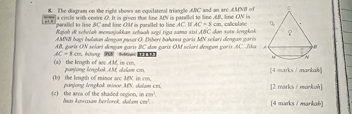 The diagram on the right shows an equilateral triangle ABC and an arc AMNB of 
TEXTBOOK a circle with centre O. It is given that line MN is parallel to line AB, line ON is 
p 5- 1 parallel to line BC and line OM is parallel to line AC. If AC=8cm , calculate 
Rajah di sebelah menunjukkan sebuah segi tiga sama sisi ABC dan satu lengkok
AMNB bagi bulatan dengan pusat O. Diberi bahawa garis MN selari dengan garis
AB, garis ON selari dengan garis BC dan garis OM selari dengan garis AC. Jika
AC=8cm hitung PL5 Sübtopic| 1-2 8 1.3 
(a) the length of arc AM, in cm, 
panjang lengkok AM, dalam cm, [4 marks / markah] 
(b) the length of minor arc MN, in cm, 
panjang lengkok minor MN, dalam cm; [2 marks / markah] 
(c) the area of the shaded region, in cm^2. 
luas kawasan berlorek, dalam cm^2. [4 marks / markah]