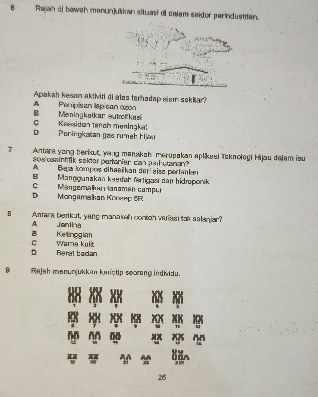 Rajah di bawah menunjukkan situasi di dalam sektor perindustrian.
Apakah kesan aktiviti di atas terhadap alam sekitar?
A Penipisan lapisan ozon
B Meningkatkan eutrofikasi
C Keasidan tanah menIngkat
D Peningkatan gas rumah hijau
7 Antara yang berikut, yang manakah merupakan aplikasi Teknologi Hijau dalam isu
sosiosaintifik sektor pertanian dan perhutanan?
A Baja kompos dihasilkan dari sisa pertanlan
B₹ Menggunakan kaedah fertigasi dan hidroponik
C Mengamalkan tanaman campur
D Mengamalkan Konsep 5R
8 Antara berikut, yang manakah contoh variasi tak selanjar?
A Jantina
B Ketinggian
C Warna kulit
D Berat badan
9 . Rajah menunjukkan kariotip seorang individu.
25