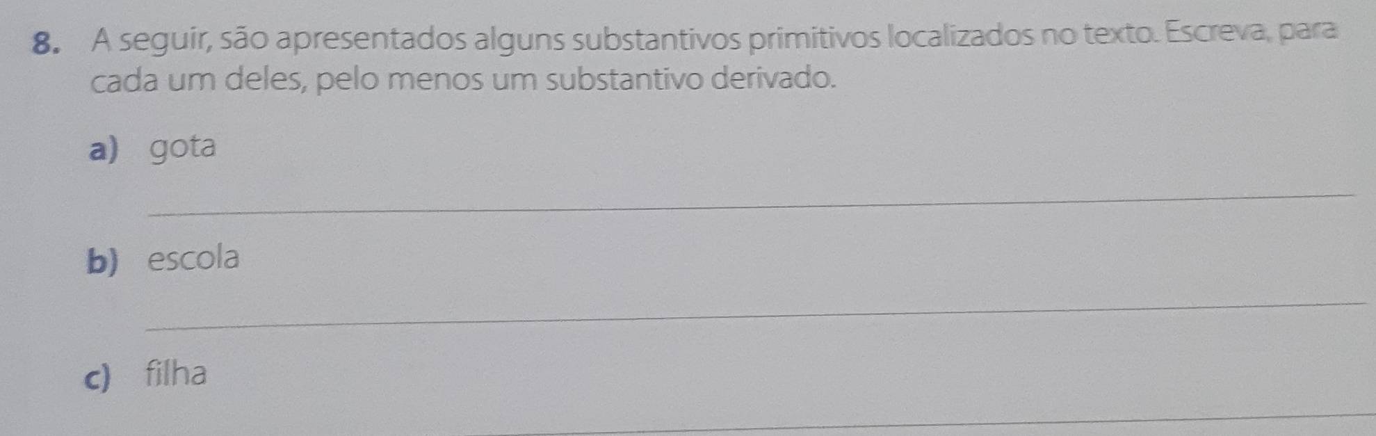 A seguir, são apresentados alguns substantivos primitivos localizados no texto. Escreva, para 
cada um deles, pelo menos um substantivo derivado. 
a gota 
_ 
b) escola 
_ 
c) filha 
_