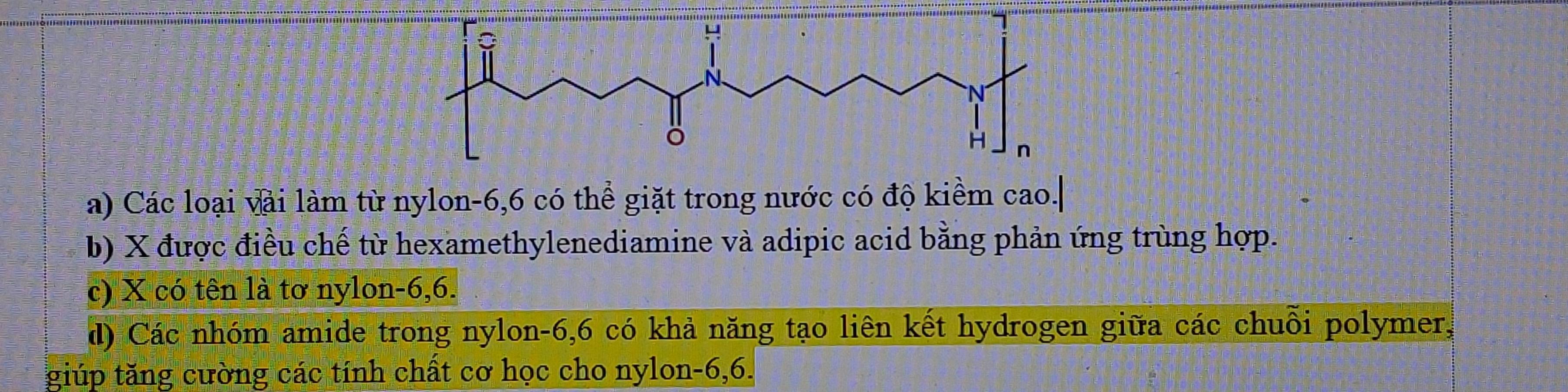 Các loại vài làm từ nylon -6, 6 có thể giặt trong nước có độ kiểm cao.|
b) X được điều chế từ hexamethylenediamine và adipic acid bằng phản ứng trùng hợp.
c) X có tên là tơ nylon -6, 6.
d) Các nhóm amide trong nylon -6, 6 có khả năng tạo liên kết hydrogen giữa các chuỗi polymer,
giúp tăng cường các tính chất cơ học cho nylon -6, 6.