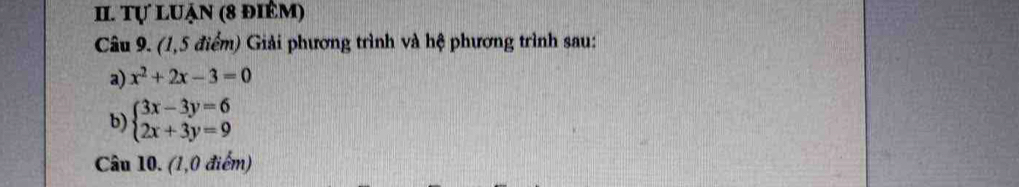 Tự luận (8 điêm) 
Câu 9. (1,5 điểm) Giải phương trình và hệ phương trình sau: 
a) x^2+2x-3=0
b) beginarrayl 3x-3y=6 2x+3y=9endarray.
Câu 10. (1,0 điểm)