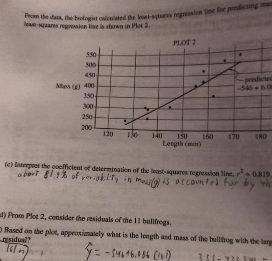 From the data, the biologist calculated the least-squares regression line for predicting m 
least-squares regression line is shown in Plot 2. 
predicte
-546+6.0
0 
(c) Interpret the coefficient of determination of the least-squares regression line. r^2=0.819. 
d) From Plot 2, consider the residuals of the 11 bullfrogs. 
) Based on the plot, approximately what is the length and mass of the bullfrog with the larg 
residual?