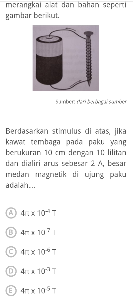 merangkai alat dan bahan seperti
gambar berikut.
Sumber: dari berbagai sumber
Berdasarkan stimulus di atas, jika
kawat tembaga pada paku yang
berukuran 10 cm dengan 10 lilitan
dan dialiri arus sebesar 2 A, besar
medan magnetik di ujung paku
adalah....
A 4π * 10^(-4)T
B 4π * 10^(-7)T
C 4π * 10^(-6)T
D 4π * 10^(-3)T
E 4π * 10^(-5)T