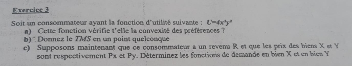 Soit un consommateur ayant la fonction d’utilité suivante : U=4x^2y^2
a) Cette fonction vérifie t'elle la convexité des préférences ? 
b)Donnez le TMS en un point quelconque 
c) Supposons maintenant que ce consommateur a un revenu R et que les prix des biens X et Y
sont respectivement Px et Py. Déterminez les fonctions de demande en bien X et en bien Y