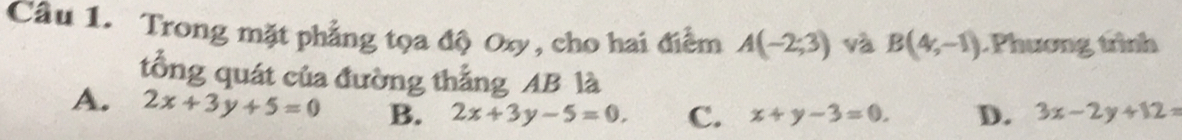 Trong mặt phẳng tọa độ Oxy, cho hai điểm A(-2;3) và B(4,-1) Phương trình
tổng quát của đường thắng AB là
A. 2x+3y+5=0 B. 2x+3y-5=0. C. x+y-3=0. D. 3x-2y+12=