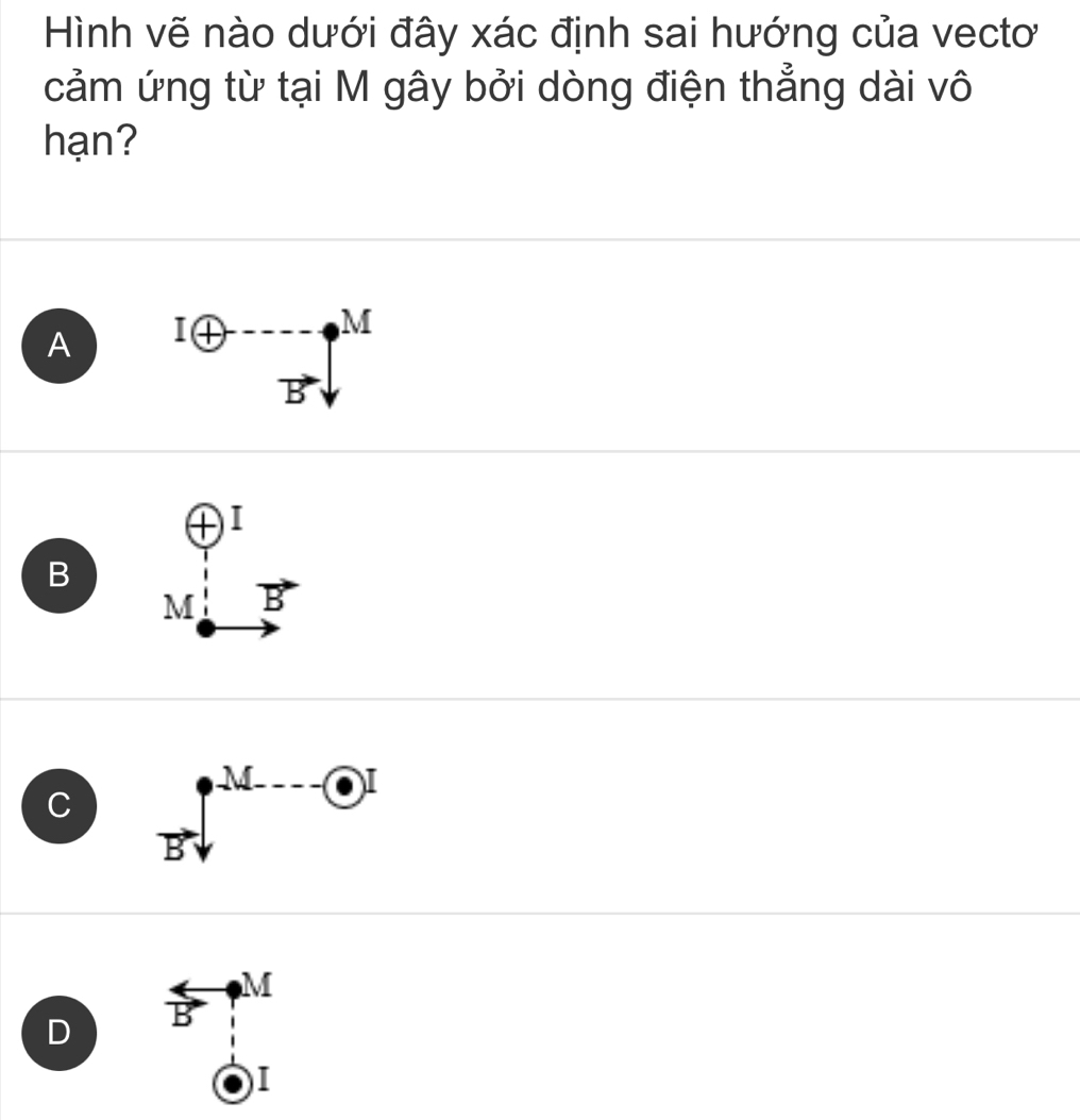 Hình vẽ nào dưới đây xác định sai hướng của vectơ
cảm ứng từ tại M gây bởi dòng điện thẳng dài vô
hạn?
A
B beginarrayr oplus I M:B^-endarray
C Bsqrt()^-M---e
D overleftrightarrow B?^M
beginarrayr 1 1endarray
I