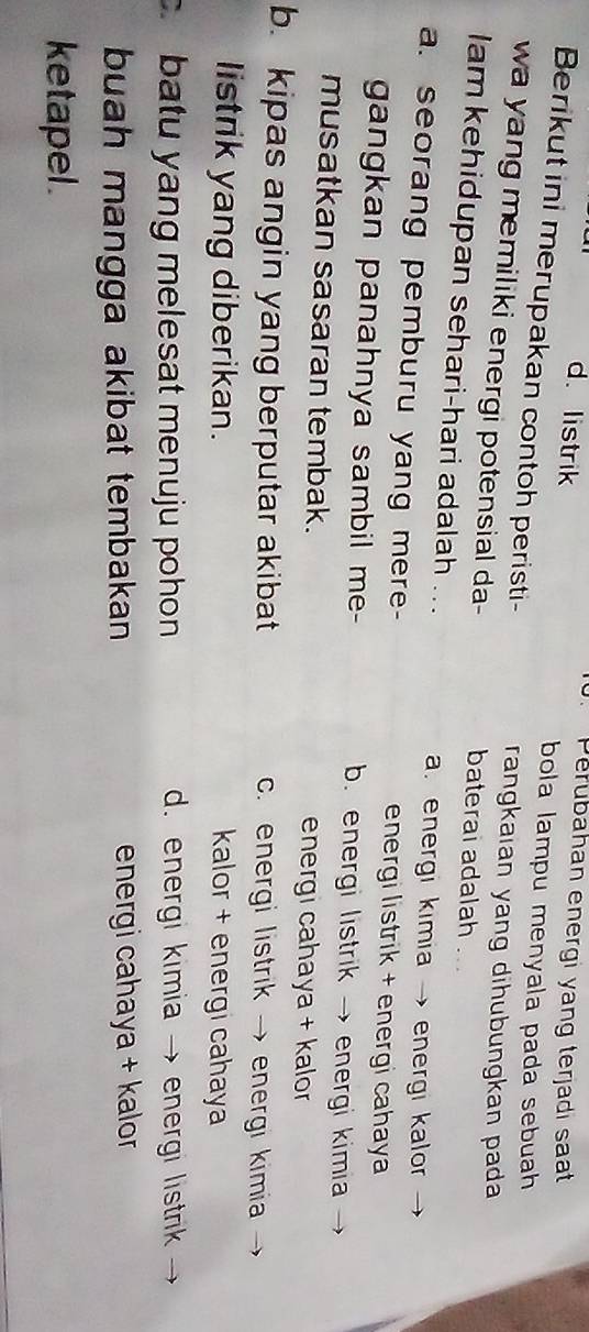 Perubahan energi yang terjadi saat
d. listrik bola lampu menyala pada sebuah 
Berikut ini merupakan contoh peristi- rangkaian yang dihubungkan pada
wa yang memiliki energi potensial da- baterai adalah .
lam kehidupan sehari-hari adalah ...
a. energi kimia → energi kalor
a. seorang pemburu yang mere- energi listrik + energi cahaya 
gangkan panahnya sambil me- b. energi listrik → energi kimia
musatkan sasaran tembak. energi cahaya + kalor
b. kipas angin yang berputar akibat c. energi listrik → energi kimia
listrik yang diberikan. kalor + energi cahaya
c batu yang melesat menuju pohon. energi kimia →energi listrik
buah mangga akibat tembakan energi cahaya + kalor
ketapel .