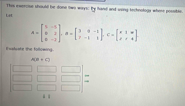 This exercise should be done two ways: by hand and using technology where possible.
Let
A=beginbmatrix 5&-5 0&2 0&-2endbmatrix ,B=beginbmatrix 3&0&-1 7&-1&1endbmatrix ,C=beginbmatrix x&1&w z&r&4endbmatrix .
Evaluate the following.