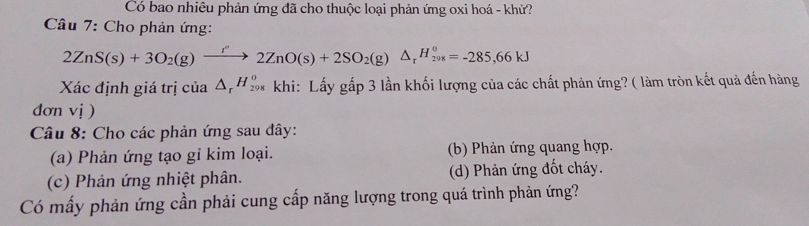 Có bao nhiêu phản ứng đã cho thuộc loại phản ứng oxi hoá - khử?
* Câu 7: Cho phản ứng:
2ZnS(s)+3O_2(g)xrightarrow I°2ZnO(s)+2SO_2(g)△ _rH_(298)^0=-285,66kJ
Xác định giá trị của △ _rH_(29)^0 * khi: Lấy gấp 3 lần khối lượng của các chất phản ứng? ( làm tròn kết quả đến hàng
đơn vị )
Câu 8: Cho các phản ứng sau đây:
(a) Phản ứng tạo gỉ kim loại. (b) Phản ứng quang hợp.
(c) Phản ứng nhiệt phân. (d) Phản ứng đốt cháy.
Có mấy phản ứng cần phải cung cấp năng lượng trong quá trình phản ứng?