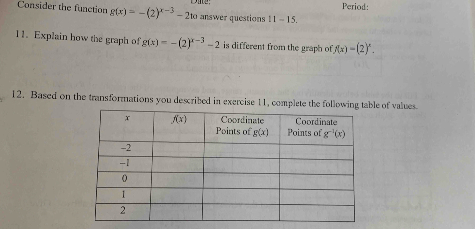 Date: Period:
Consider the function g(x)=-(2)^x-3-2to answer questions 11-15.
11. Explain how the graph of g(x)=-(2)^x-3-2 is different from the graph of f(x)=(2)^x.
12. Based on the transformations you described in exercise 11, complete the followinge of values.