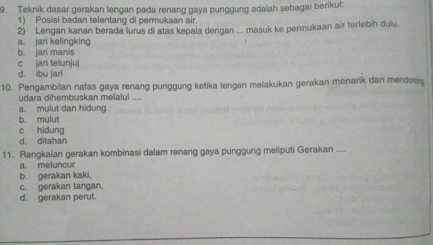 Teknik dasar gerakan lengan pada renang gaya punggung adalah sebagai berikut:
1) Posisi badan telentang di permukaan air.
2) Lengan kanan berada lurus di atas kepala dengan ... masuk ke permukaan air terlebih dulu.
a. jari kelingking
b. jari manis
c jari telunjuj
d. ibu jari
10. Pengambilan nafas gaya renang punggung ketika lengan melakukan gerakan menarik dan mendorong
udara dihembuskan melalui ....
a. mulut dan hidung
b. mulut
c hidung
d. ditahan
11. Rangkaian gerakan kombinasi dalam renang gaya punggung meliputi Gerakan ....
a. meluncur
b. gerakan kaki,
c. gerakan tangan,
d. gerakan perut.