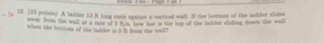 A ladder 13 B long rats agaist a vertical wall. If the bottom of the ladder dides 
away from the wall at a rate of 2 it o, how fast is the top of the indder aliding down the will 
when the bottean of the ladder is 5 ft bon the wall?